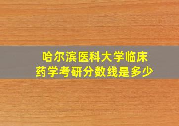 哈尔滨医科大学临床药学考研分数线是多少