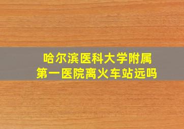 哈尔滨医科大学附属第一医院离火车站远吗