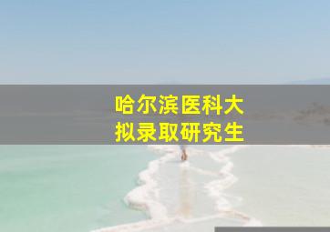 哈尔滨医科大拟录取研究生