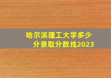 哈尔滨理工大学多少分录取分数线2023