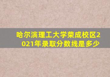 哈尔滨理工大学荣成校区2021年录取分数线是多少