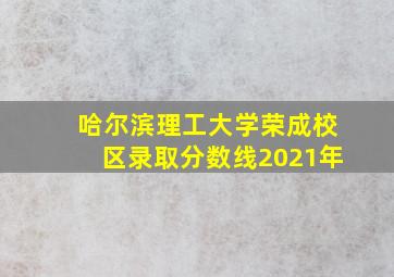 哈尔滨理工大学荣成校区录取分数线2021年