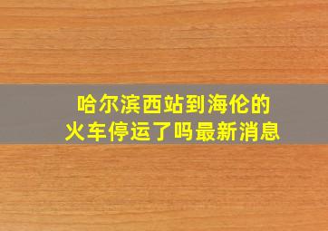 哈尔滨西站到海伦的火车停运了吗最新消息