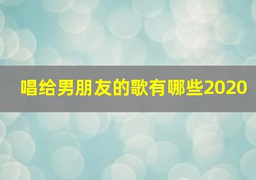 唱给男朋友的歌有哪些2020