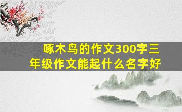 啄木鸟的作文300字三年级作文能起什么名字好