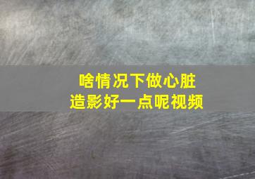 啥情况下做心脏造影好一点呢视频