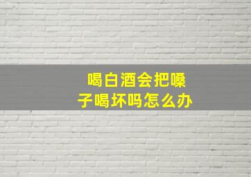 喝白酒会把嗓子喝坏吗怎么办