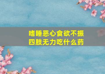 嗜睡恶心食欲不振四肢无力吃什么药