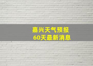 嘉兴天气预报60天最新消息