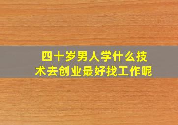 四十岁男人学什么技术去创业最好找工作呢