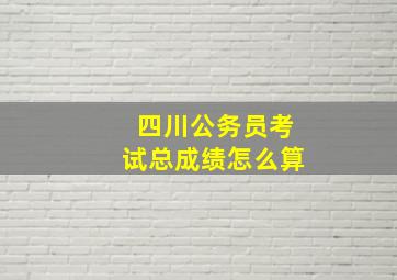 四川公务员考试总成绩怎么算