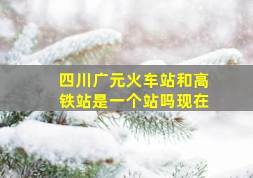 四川广元火车站和高铁站是一个站吗现在