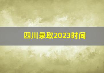 四川录取2023时间