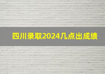 四川录取2024几点出成绩