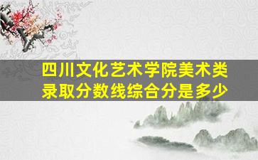 四川文化艺术学院美术类录取分数线综合分是多少