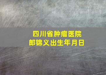 四川省肿瘤医院郎锦义出生年月日