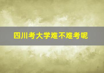 四川考大学难不难考呢