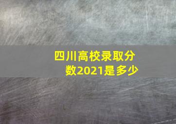 四川高校录取分数2021是多少