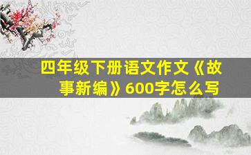 四年级下册语文作文《故事新编》600字怎么写