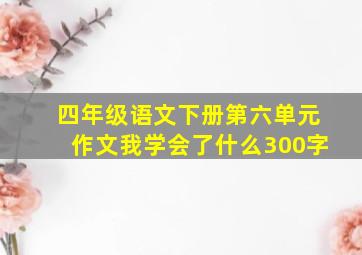 四年级语文下册第六单元作文我学会了什么300字