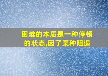 困难的本质是一种停顿的状态,因了某种阻遏