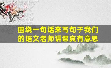 围绕一句话来写句子我们的语文老师讲课真有意思