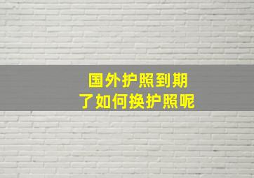 国外护照到期了如何换护照呢