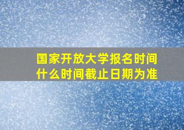 国家开放大学报名时间什么时间截止日期为准