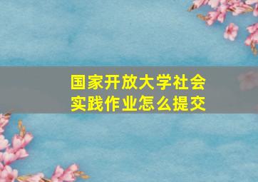 国家开放大学社会实践作业怎么提交