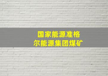 国家能源准格尔能源集团煤矿