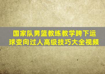 国家队男篮教练教学跨下运球变向过人高级技巧大全视频