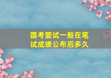 国考面试一般在笔试成绩公布后多久