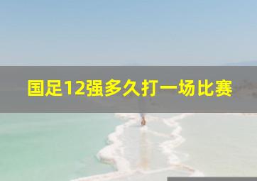 国足12强多久打一场比赛