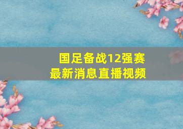 国足备战12强赛最新消息直播视频