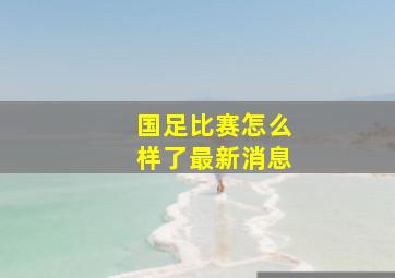 国足比赛怎么样了最新消息