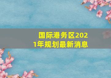 国际港务区2021年规划最新消息