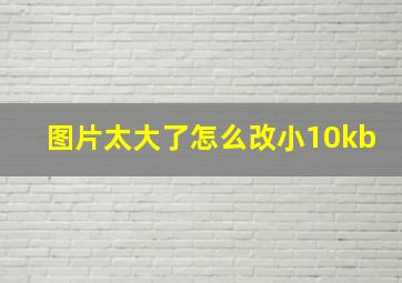 图片太大了怎么改小10kb