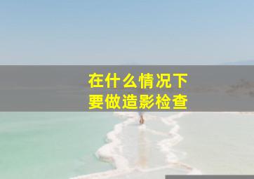 在什么情况下要做造影检查