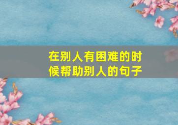 在别人有困难的时候帮助别人的句子