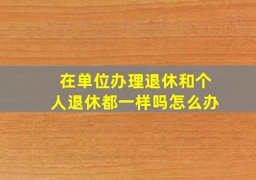 在单位办理退休和个人退休都一样吗怎么办