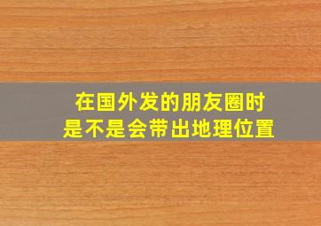 在国外发的朋友圈时是不是会带出地理位置