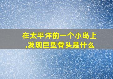 在太平洋的一个小岛上,发现巨型骨头是什么