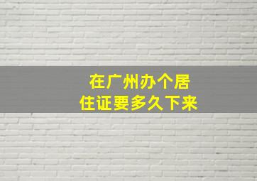 在广州办个居住证要多久下来