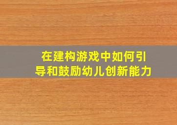 在建构游戏中如何引导和鼓励幼儿创新能力