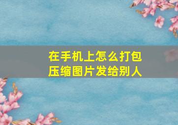 在手机上怎么打包压缩图片发给别人