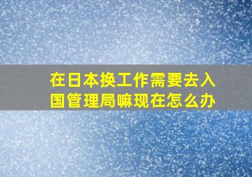 在日本换工作需要去入国管理局嘛现在怎么办