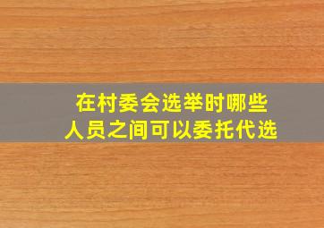 在村委会选举时哪些人员之间可以委托代选