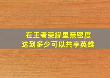 在王者荣耀里亲密度达到多少可以共享英雄