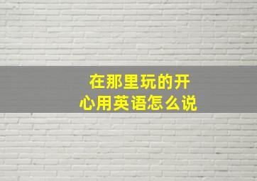 在那里玩的开心用英语怎么说