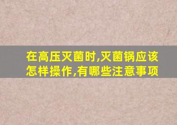 在高压灭菌时,灭菌锅应该怎样操作,有哪些注意事项